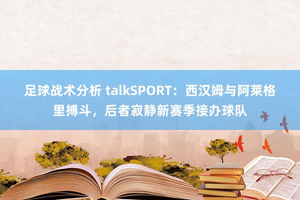 足球战术分析 talkSPORT：西汉姆与阿莱格里搏斗，后者寂静新赛季接办球队