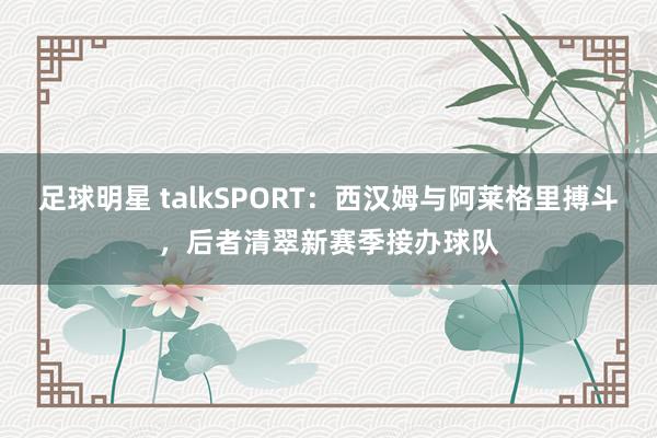 足球明星 talkSPORT：西汉姆与阿莱格里搏斗，后者清翠新赛季接办球队