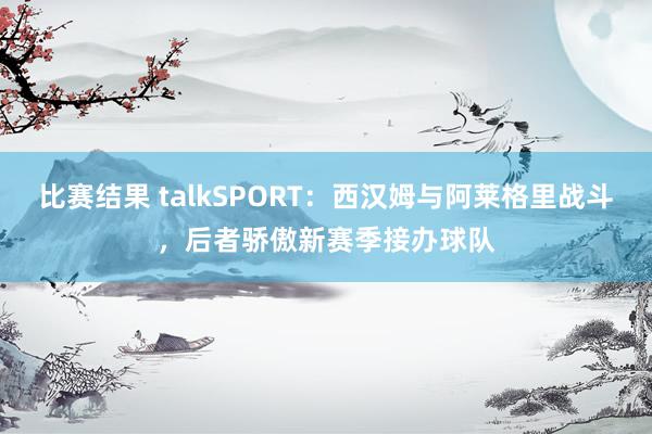 比赛结果 talkSPORT：西汉姆与阿莱格里战斗，后者骄傲新赛季接办球队