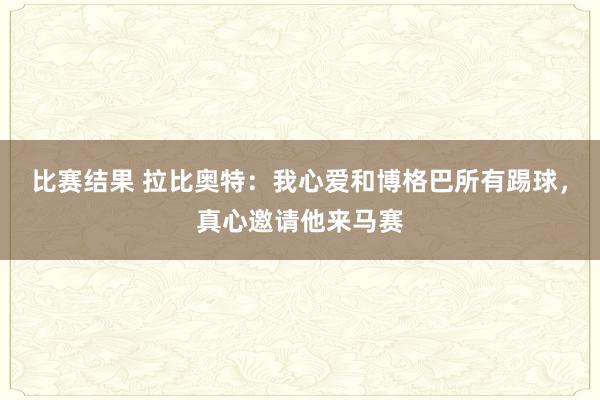 比赛结果 拉比奥特：我心爱和博格巴所有踢球，真心邀请他来马赛