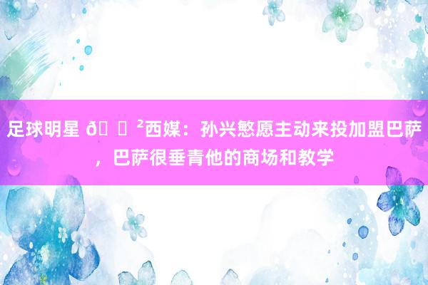 足球明星 😲西媒：孙兴慜愿主动来投加盟巴萨，巴萨很垂青他的商场和教学