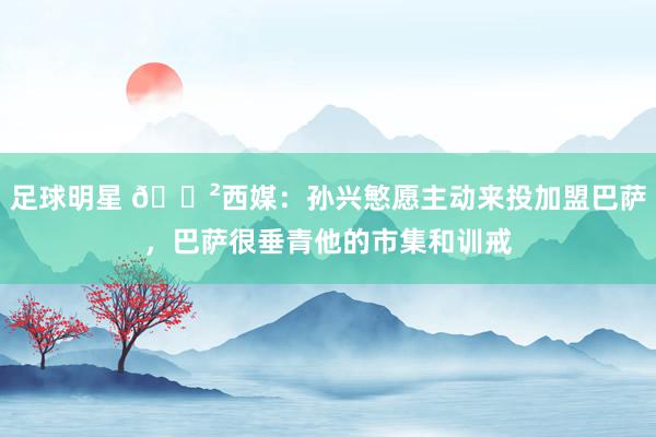 足球明星 😲西媒：孙兴慜愿主动来投加盟巴萨，巴萨很垂青他的市集和训戒