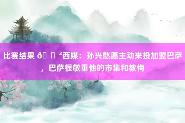 比赛结果 😲西媒：孙兴慜愿主动来投加盟巴萨，巴萨很敬重他的市集和教悔