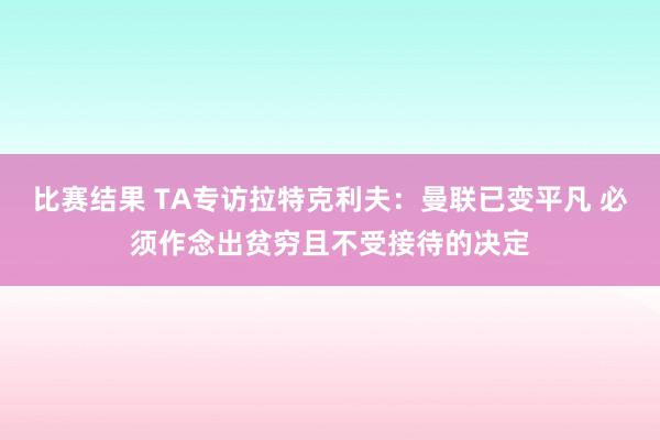 比赛结果 TA专访拉特克利夫：曼联已变平凡 必须作念出贫穷且不受接待的决定