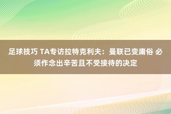 足球技巧 TA专访拉特克利夫：曼联已变庸俗 必须作念出辛苦且不受接待的决定