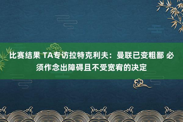 比赛结果 TA专访拉特克利夫：曼联已变粗鄙 必须作念出障碍且不受宽宥的决定