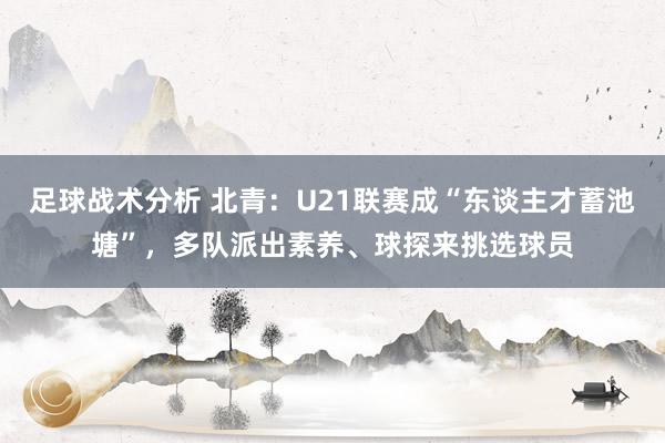 足球战术分析 北青：U21联赛成“东谈主才蓄池塘”，多队派出素养、球探来挑选球员