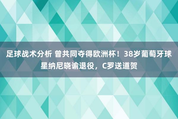 足球战术分析 曾共同夺得欧洲杯！38岁葡萄牙球星纳尼晓谕退役，C罗送道贺