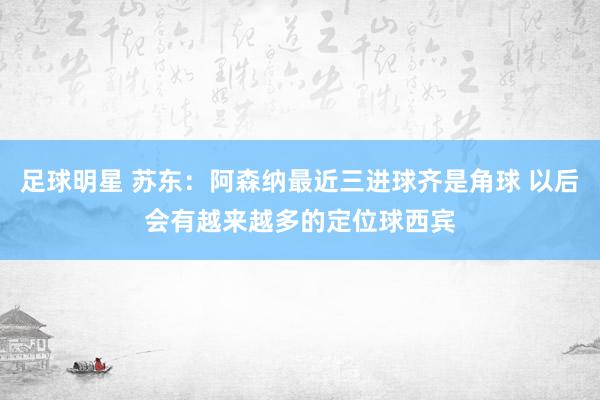 足球明星 苏东：阿森纳最近三进球齐是角球 以后会有越来越多的定位球西宾