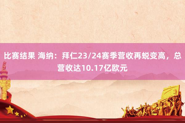 比赛结果 海纳：拜仁23/24赛季营收再蜕变高，总营收达10.17亿欧元