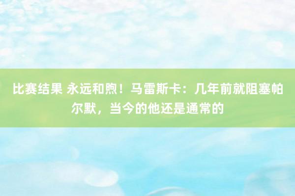 比赛结果 永远和煦！马雷斯卡：几年前就阻塞帕尔默，当今的他还是通常的