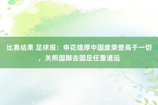 比赛结果 足球报：申花雄厚中国度荣誉高于一切，关照国脚去国足任重道远