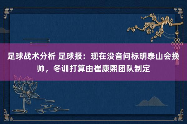 足球战术分析 足球报：现在没音问标明泰山会换帅，冬训打算由崔康熙团队制定