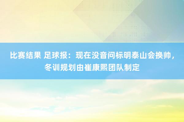 比赛结果 足球报：现在没音问标明泰山会换帅，冬训规划由崔康熙团队制定