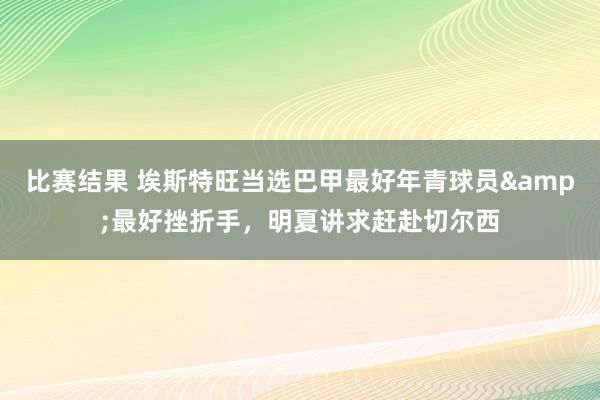 比赛结果 埃斯特旺当选巴甲最好年青球员&最好挫折手，明夏讲求赶赴切尔西