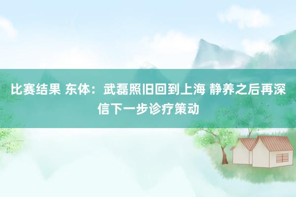 比赛结果 东体：武磊照旧回到上海 静养之后再深信下一步诊疗策动