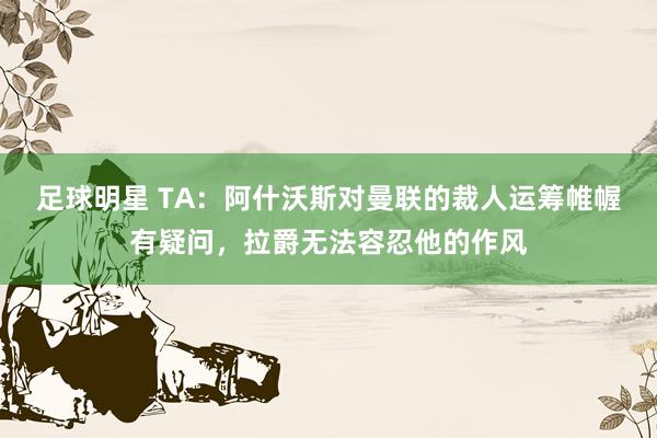 足球明星 TA：阿什沃斯对曼联的裁人运筹帷幄有疑问，拉爵无法容忍他的作风