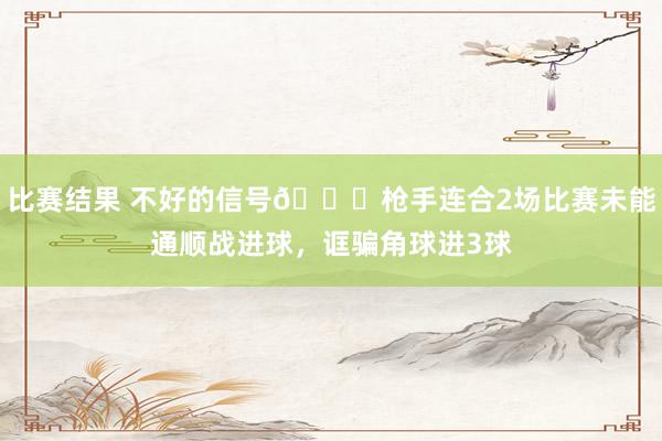 比赛结果 不好的信号😕枪手连合2场比赛未能通顺战进球，诓骗角球进3球