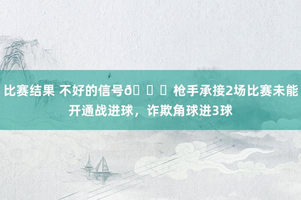 比赛结果 不好的信号😕枪手承接2场比赛未能开通战进球，诈欺角球进3球