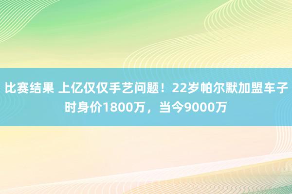 比赛结果 上亿仅仅手艺问题！22岁帕尔默加盟车子时身价1800万，当今9000万