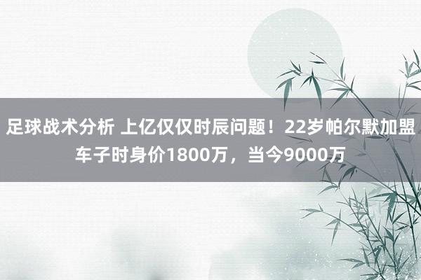 足球战术分析 上亿仅仅时辰问题！22岁帕尔默加盟车子时身价1800万，当今9000万