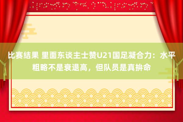 比赛结果 里面东谈主士赞U21国足凝合力：水平粗略不是衰退高，但队员是真拚命