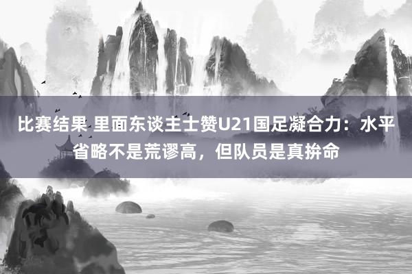 比赛结果 里面东谈主士赞U21国足凝合力：水平省略不是荒谬高，但队员是真拚命