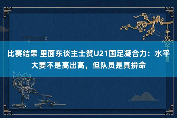 比赛结果 里面东谈主士赞U21国足凝合力：水平大要不是高出高，但队员是真拚命