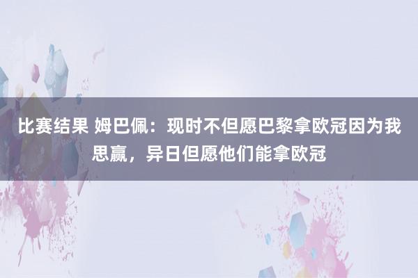 比赛结果 姆巴佩：现时不但愿巴黎拿欧冠因为我思赢，异日但愿他们能拿欧冠