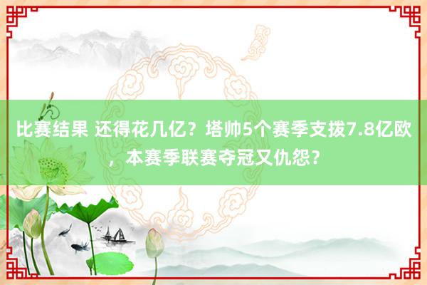 比赛结果 还得花几亿？塔帅5个赛季支拨7.8亿欧，本赛季联赛夺冠又仇怨？