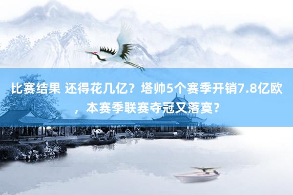 比赛结果 还得花几亿？塔帅5个赛季开销7.8亿欧，本赛季联赛夺冠又落寞？