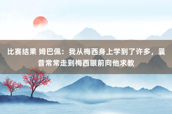 比赛结果 姆巴佩：我从梅西身上学到了许多，曩昔常常走到梅西眼前向他求教