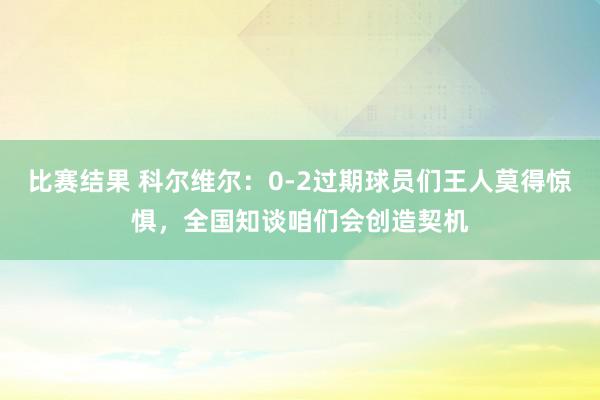 比赛结果 科尔维尔：0-2过期球员们王人莫得惊惧，全国知谈咱们会创造契机