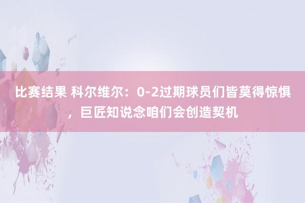 比赛结果 科尔维尔：0-2过期球员们皆莫得惊惧，巨匠知说念咱们会创造契机