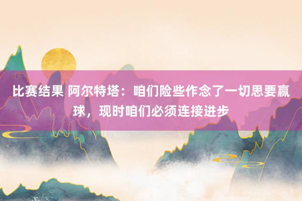 比赛结果 阿尔特塔：咱们险些作念了一切思要赢球，现时咱们必须连接进步