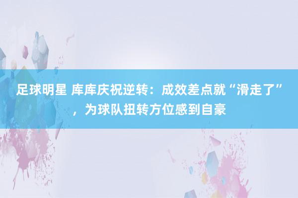 足球明星 库库庆祝逆转：成效差点就“滑走了”，为球队扭转方位感到自豪