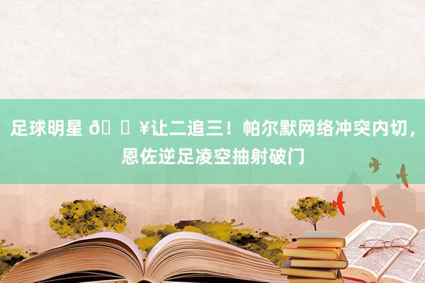 足球明星 💥让二追三！帕尔默网络冲突内切，恩佐逆足凌空抽射破门