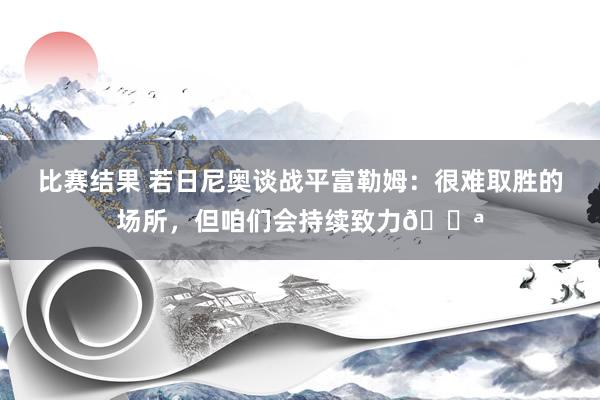 比赛结果 若日尼奥谈战平富勒姆：很难取胜的场所，但咱们会持续致力💪