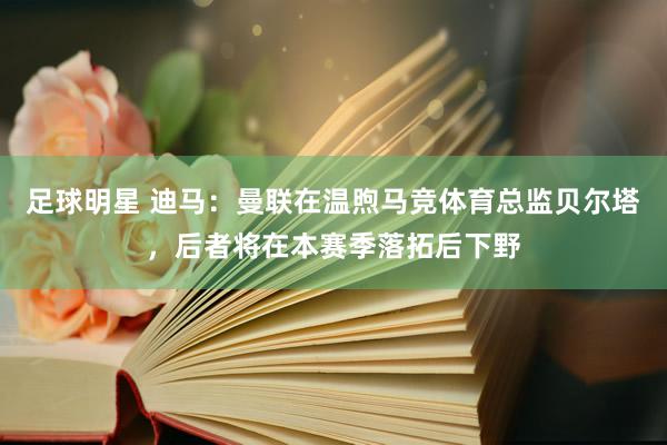 足球明星 迪马：曼联在温煦马竞体育总监贝尔塔，后者将在本赛季落拓后下野