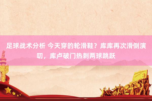 足球战术分析 今天穿的轮滑鞋？库库再次滑倒演叨，库卢破门热刺两球跳跃