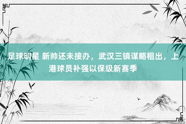 足球明星 新帅还未接办，武汉三镇谋略租出，上港球员补强以保级新赛季