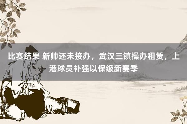 比赛结果 新帅还未接办，武汉三镇操办租赁，上港球员补强以保级新赛季