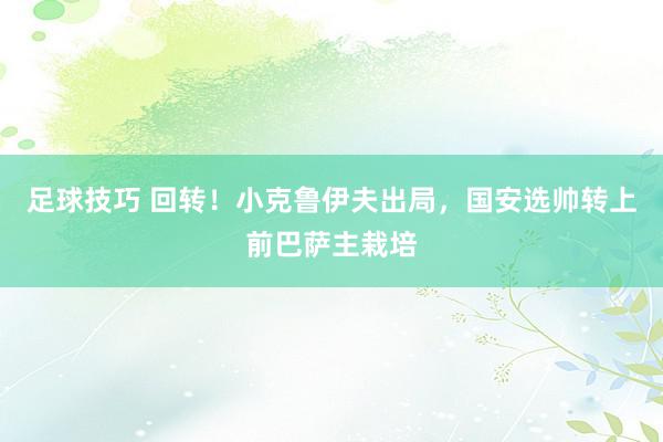 足球技巧 回转！小克鲁伊夫出局，国安选帅转上前巴萨主栽培