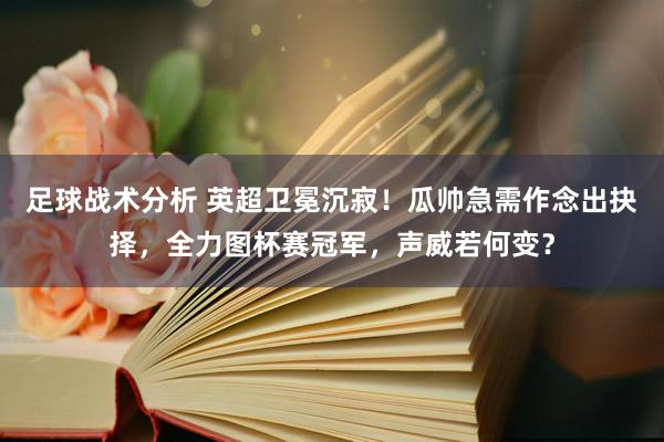 足球战术分析 英超卫冕沉寂！瓜帅急需作念出抉择，全力图杯赛冠军，声威若何变？