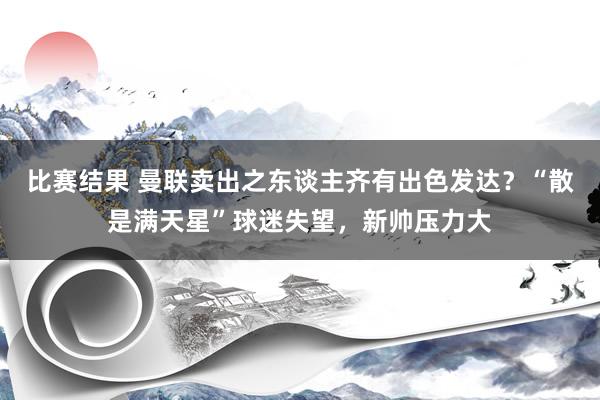 比赛结果 曼联卖出之东谈主齐有出色发达？“散是满天星”球迷失望，新帅压力大