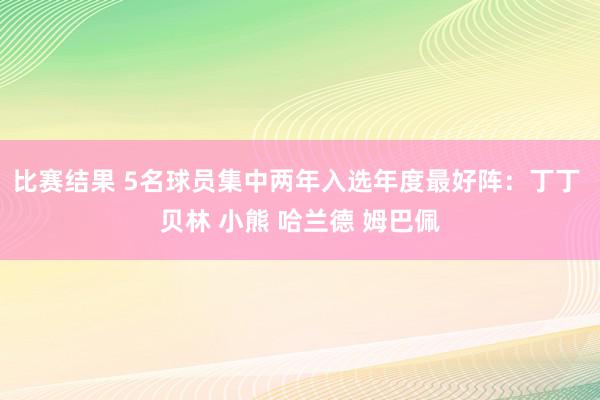 比赛结果 5名球员集中两年入选年度最好阵：丁丁 贝林 小熊 哈兰德 姆巴佩