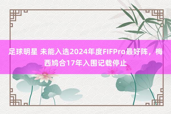 足球明星 未能入选2024年度FIFPro最好阵，梅西鸠合17年入围记载停止